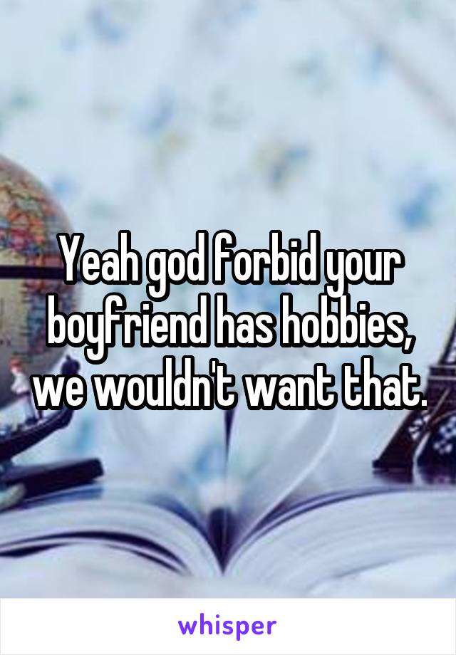 Yeah god forbid your boyfriend has hobbies, we wouldn't want that.