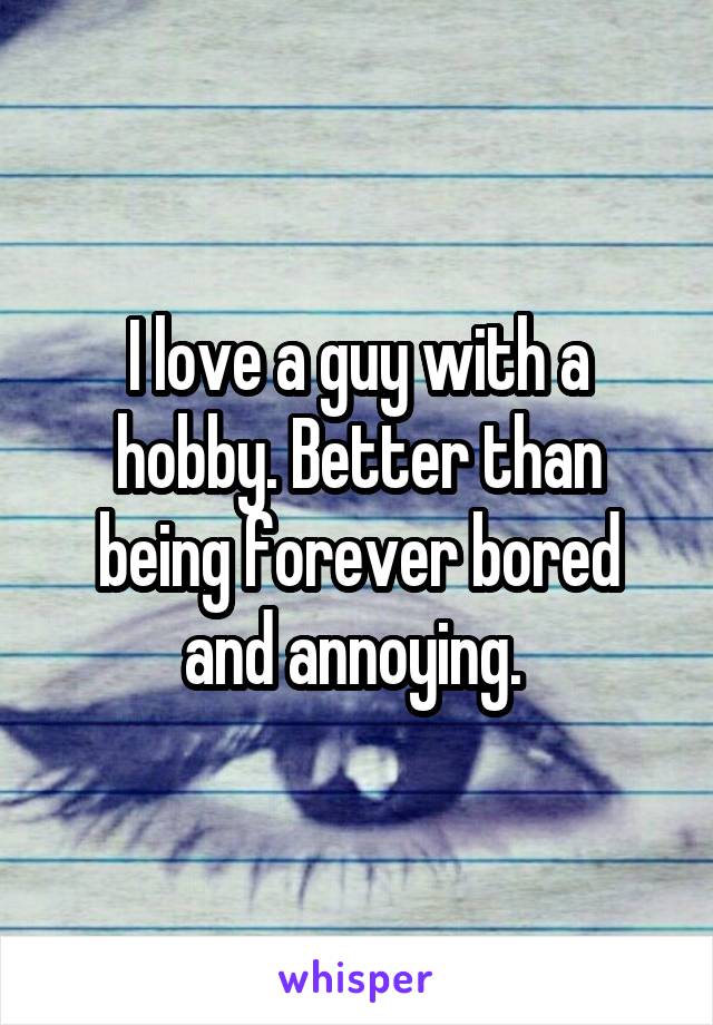 I love a guy with a hobby. Better than being forever bored and annoying. 