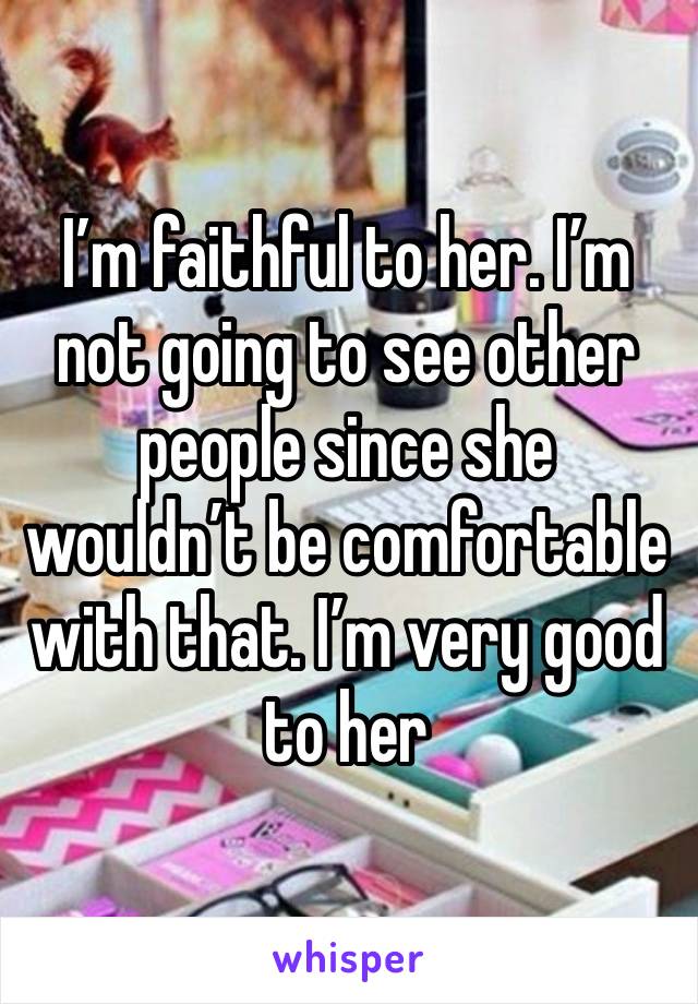 I’m faithful to her. I’m not going to see other people since she wouldn’t be comfortable with that. I’m very good to her