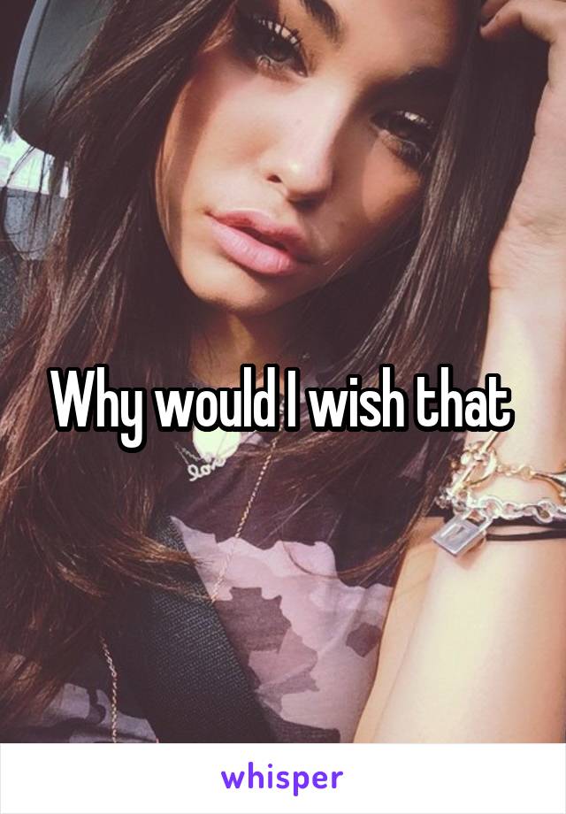 Why would I wish that 