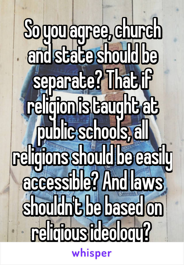 So you agree, church and state should be separate? That if religion is taught at public schools, all religions should be easily accessible? And laws shouldn't be based on religious ideology? 