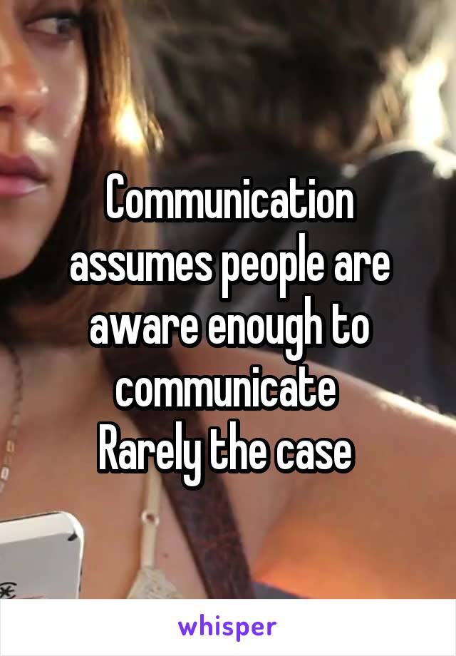 Communication assumes people are aware enough to communicate 
Rarely the case 