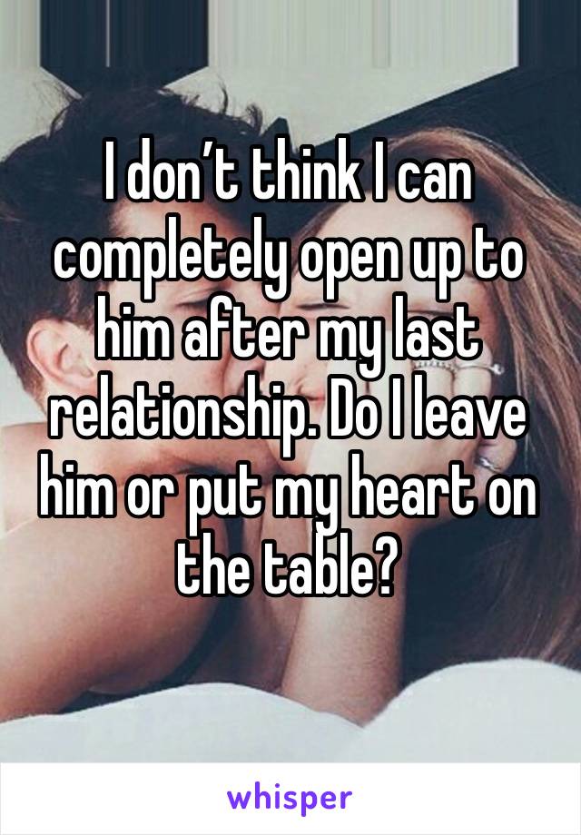 I don’t think I can completely open up to him after my last relationship. Do I leave him or put my heart on the table?
