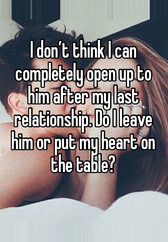 I don’t think I can completely open up to him after my last relationship. Do I leave him or put my heart on the table?
