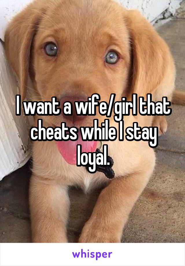 I want a wife/girl that cheats while I stay loyal.