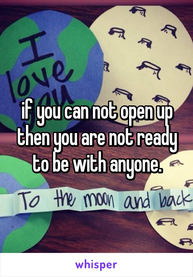 if you can not open up then you are not ready to be with anyone.