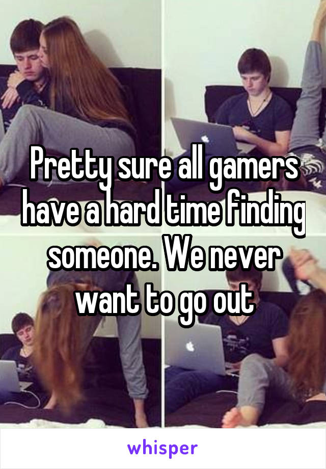 Pretty sure all gamers have a hard time finding someone. We never want to go out