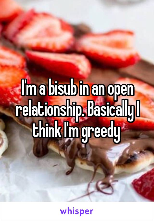 I'm a bisub in an open relationship. Basically I think I'm greedy 