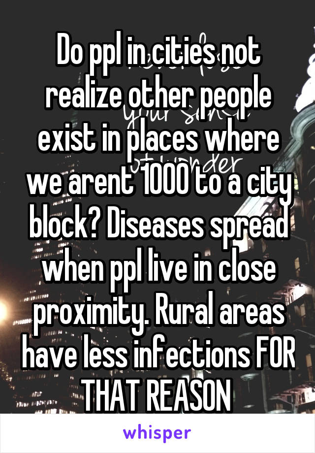 Do ppl in cities not realize other people exist in places where we arent 1000 to a city block? Diseases spread when ppl live in close proximity. Rural areas have less infections FOR THAT REASON 