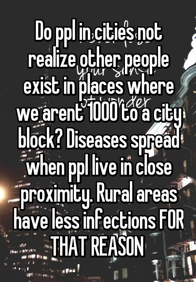 Do ppl in cities not realize other people exist in places where we arent 1000 to a city block? Diseases spread when ppl live in close proximity. Rural areas have less infections FOR THAT REASON 