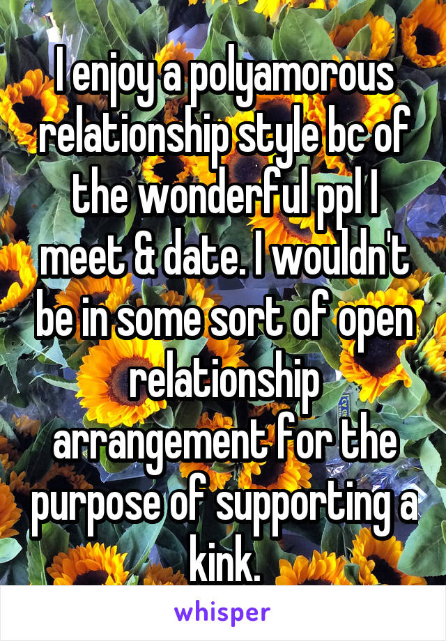 I enjoy a polyamorous relationship style bc of the wonderful ppl I meet & date. I wouldn't be in some sort of open relationship arrangement for the purpose of supporting a kink.