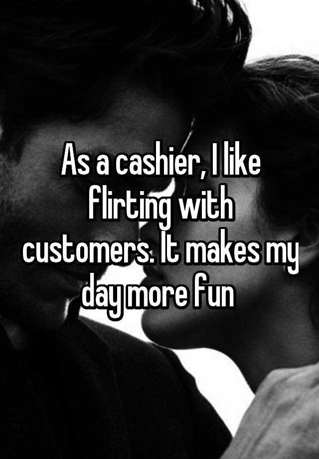 As a cashier, I like flirting with customers. It makes my day more fun 