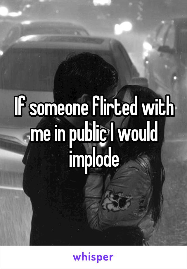 If someone flirted with me in public I would implode