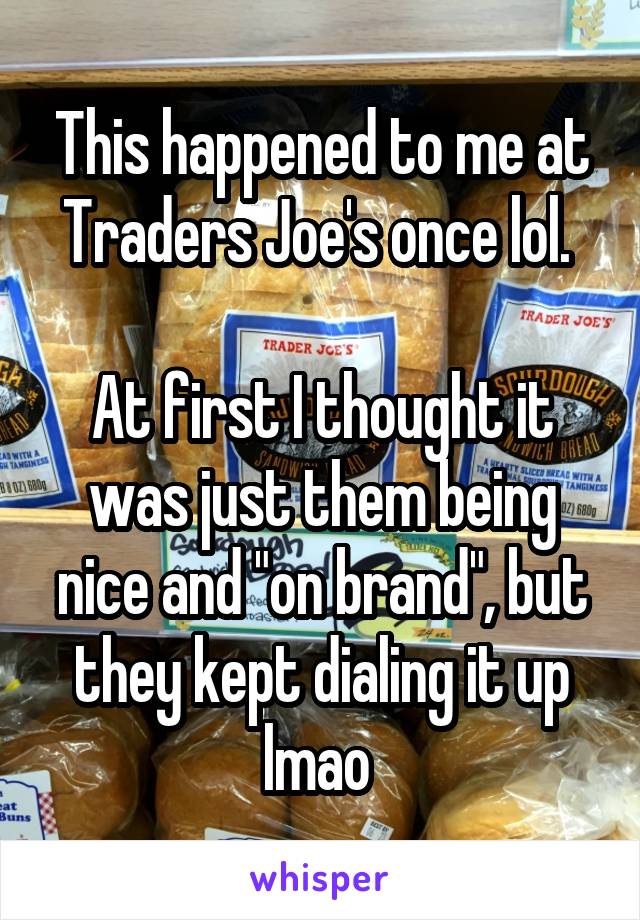 This happened to me at Traders Joe's once lol. 

At first I thought it was just them being nice and "on brand", but they kept dialing it up lmao 