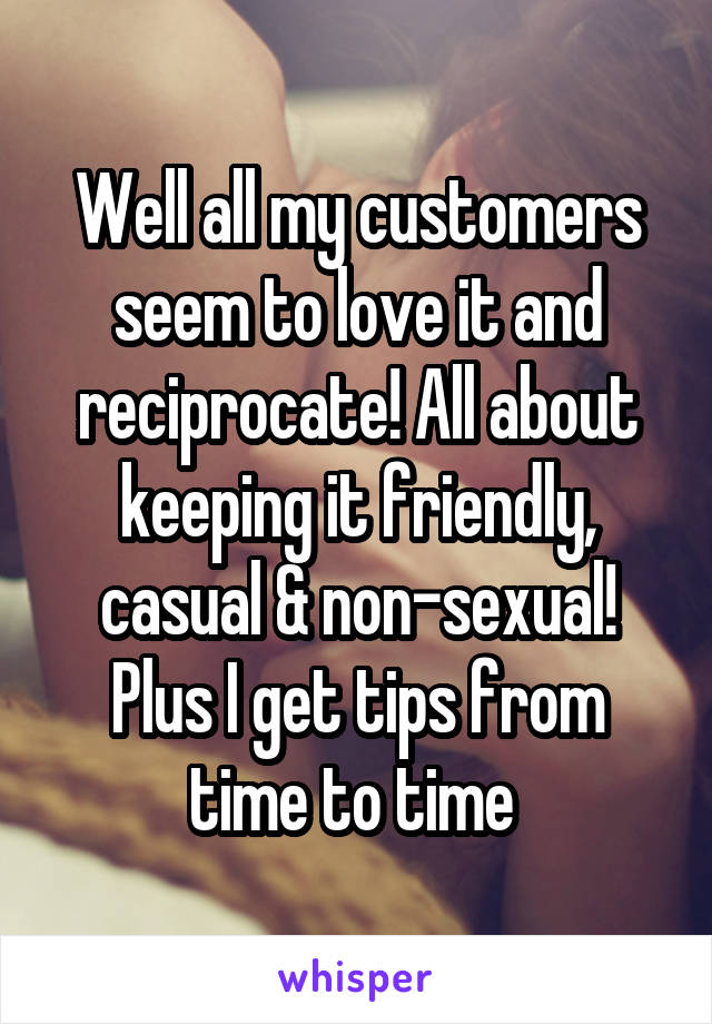 Well all my customers seem to love it and reciprocate! All about keeping it friendly, casual & non-sexual! Plus I get tips from time to time 