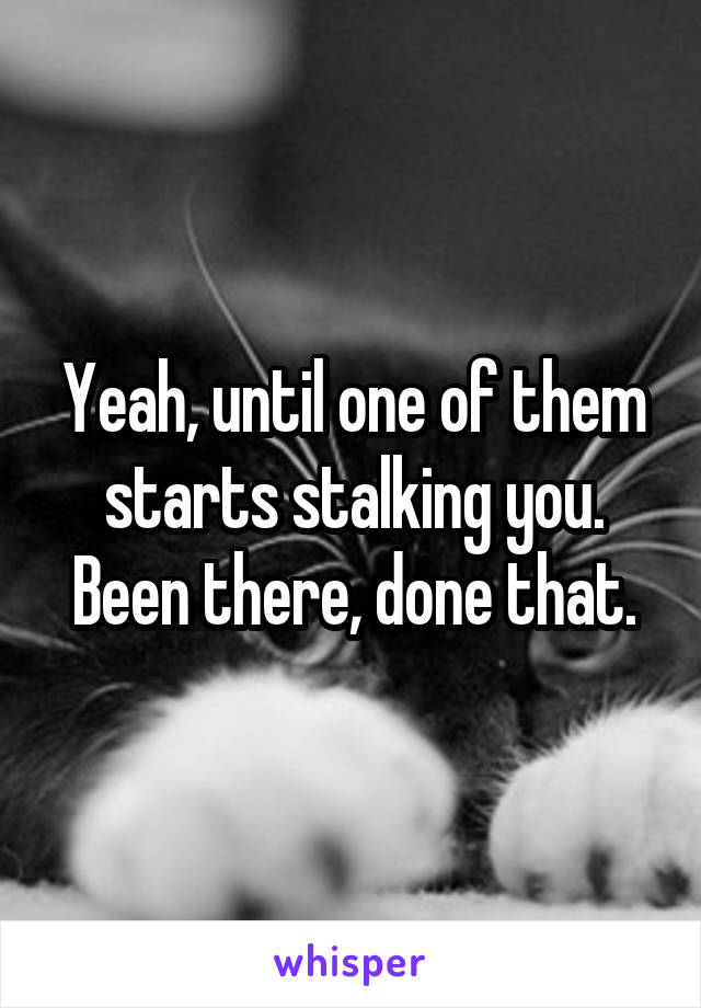 Yeah, until one of them starts stalking you.
Been there, done that.