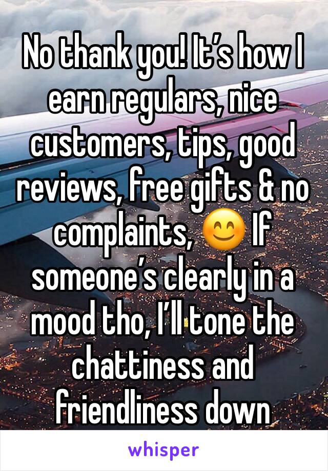 No thank you! It’s how I earn regulars, nice customers, tips, good reviews, free gifts & no complaints, 😊 If someone’s clearly in a mood tho, I’ll tone the chattiness and friendliness down 