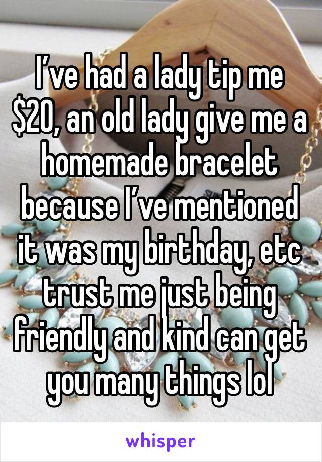 I’ve had a lady tip me $20, an old lady give me a homemade bracelet because I’ve mentioned it was my birthday, etc trust me just being friendly and kind can get you many things lol 