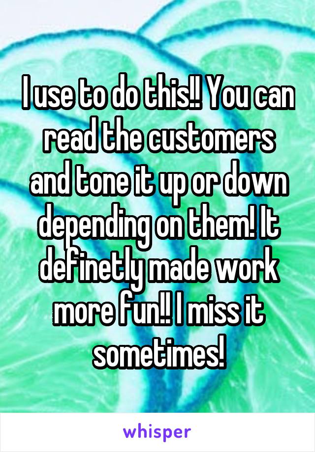 I use to do this!! You can read the customers and tone it up or down depending on them! It definetly made work more fun!! I miss it sometimes!