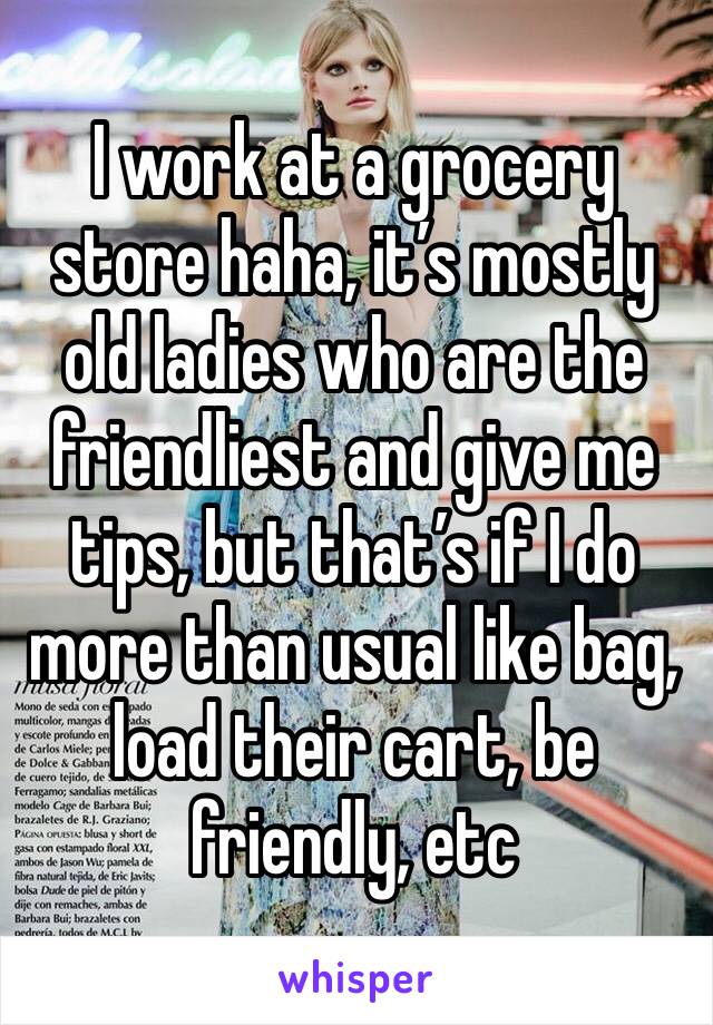 I work at a grocery store haha, it’s mostly old ladies who are the friendliest and give me tips, but that’s if I do more than usual like bag, load their cart, be friendly, etc 