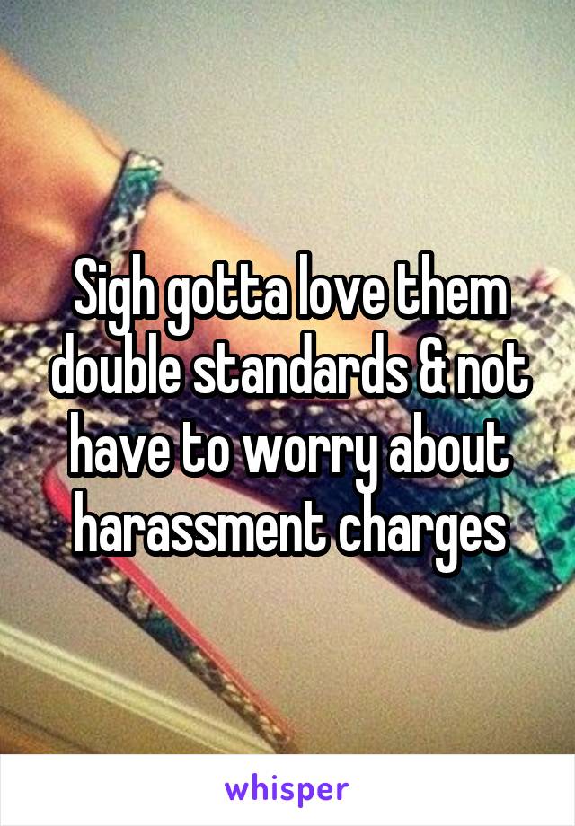 Sigh gotta love them double standards & not have to worry about harassment charges