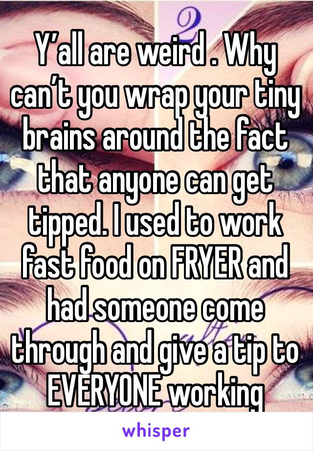 Y’all are weird . Why can’t you wrap your tiny brains around the fact that anyone can get tipped. I used to work fast food on FRYER and had someone come through and give a tip to EVERYONE working