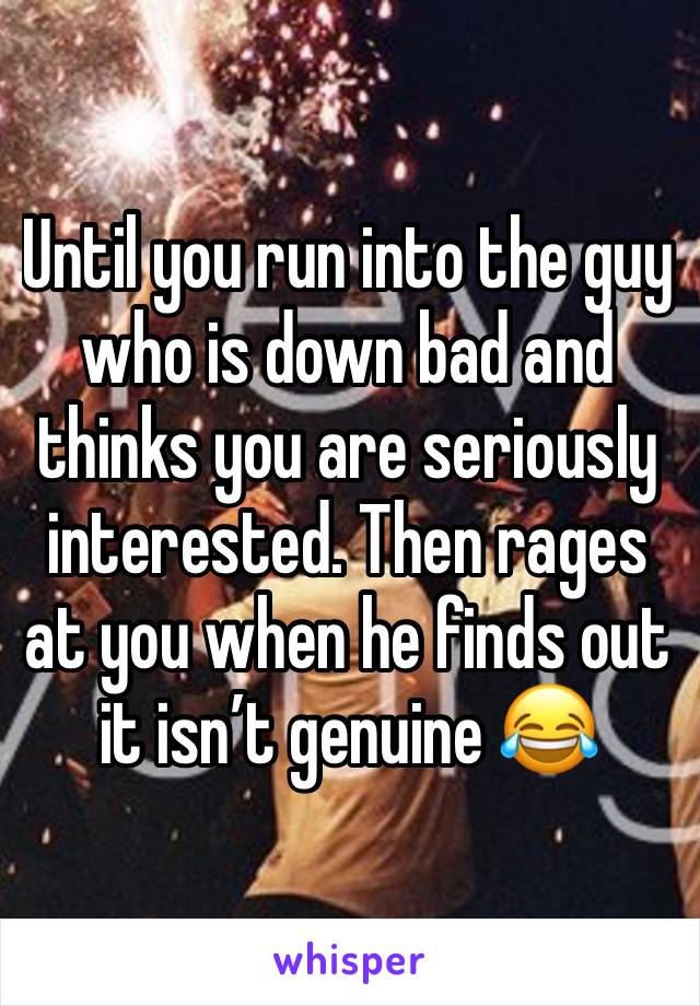 Until you run into the guy who is down bad and thinks you are seriously interested. Then rages at you when he finds out it isn’t genuine 😂