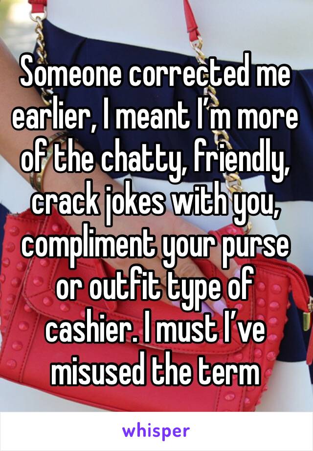 Someone corrected me earlier, I meant I’m more of the chatty, friendly, crack jokes with you, compliment your purse or outfit type of cashier. I must I’ve misused the term