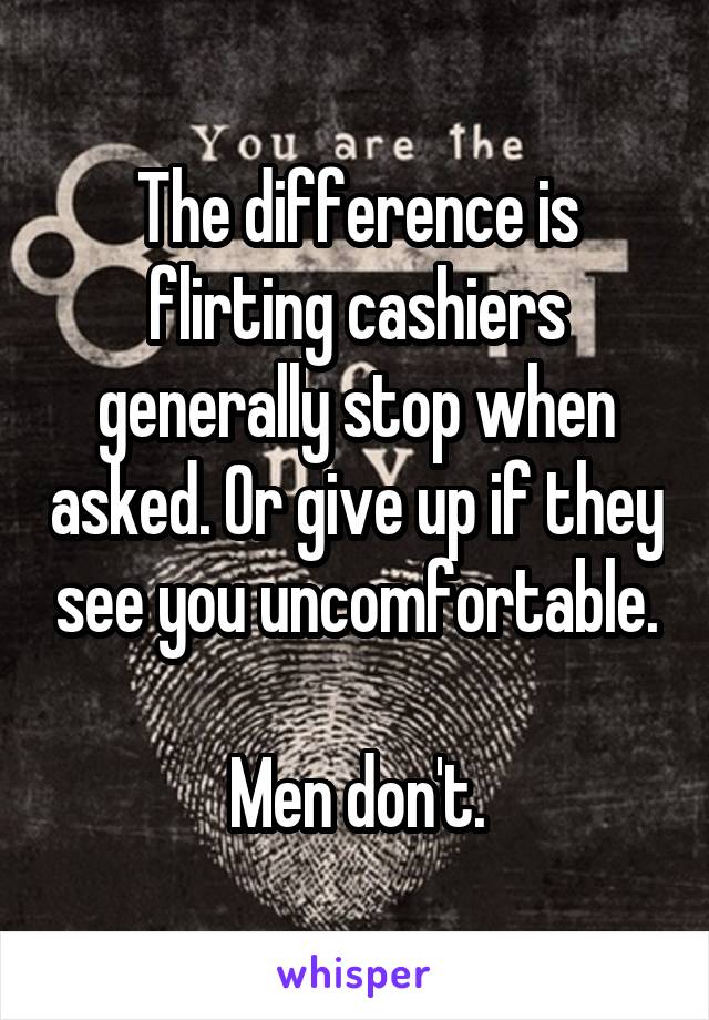 The difference is flirting cashiers generally stop when asked. Or give up if they see you uncomfortable.

Men don't.