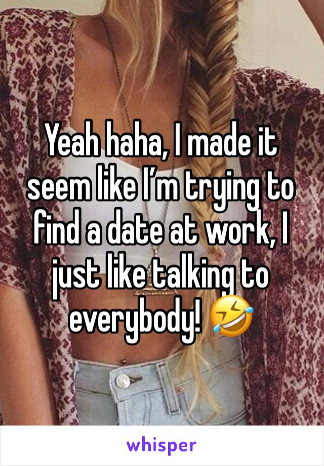 Yeah haha, I made it seem like I’m trying to find a date at work, I just like talking to everybody! 🤣