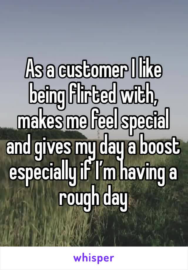 As a customer I like being flirted with, makes me feel special and gives my day a boost especially if I’m having a rough day 