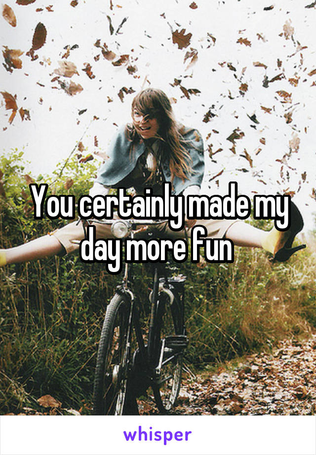 You certainly made my day more fun 