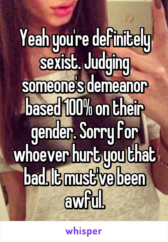 Yeah you're definitely sexist. Judging someone's demeanor based 100% on their gender. Sorry for whoever hurt you that bad. It must've been awful.