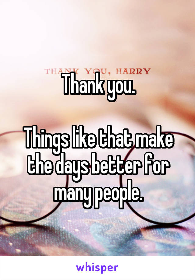 Thank you.

Things like that make the days better for many people.