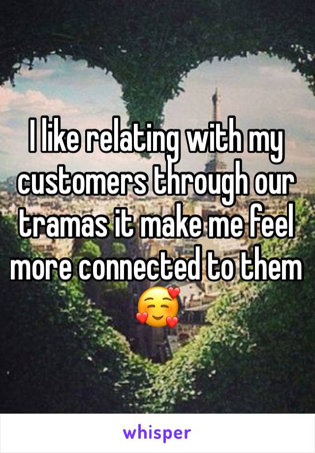 I like relating with my customers through our tramas it make me feel more connected to them 🥰