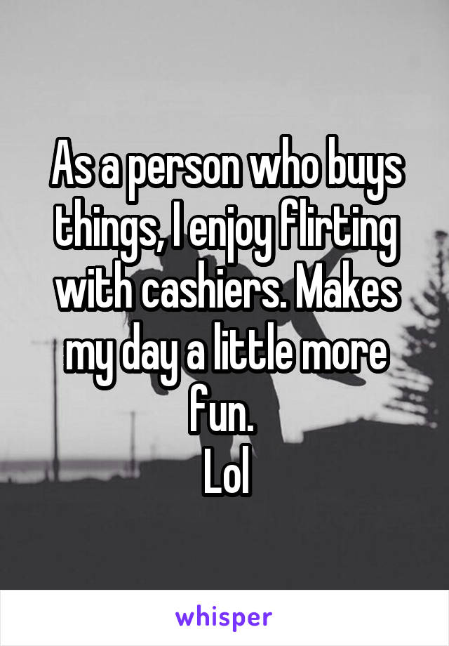 As a person who buys things, I enjoy flirting with cashiers. Makes my day a little more fun. 
Lol