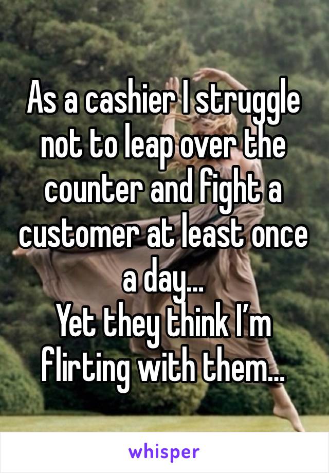 As a cashier I struggle not to leap over the counter and fight a customer at least once a day… 
Yet they think I’m flirting with them…