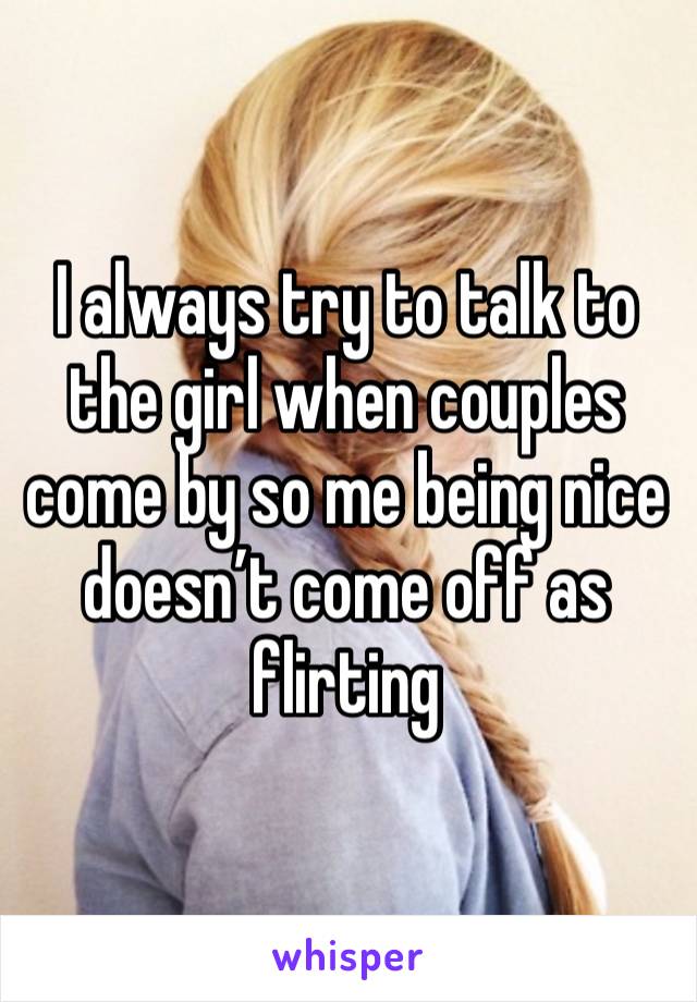 I always try to talk to the girl when couples come by so me being nice doesn’t come off as flirting 