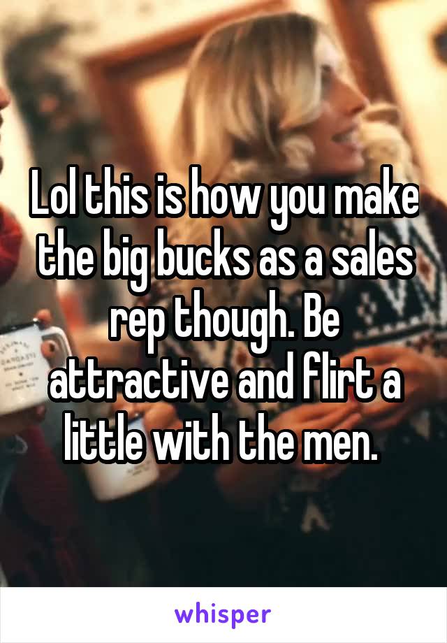 Lol this is how you make the big bucks as a sales rep though. Be attractive and flirt a little with the men. 