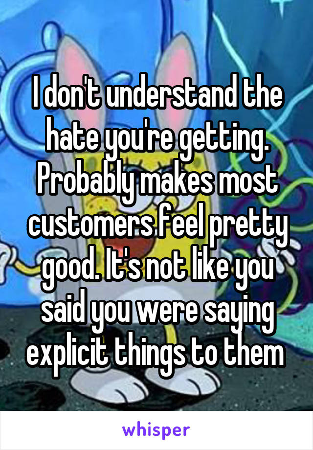 I don't understand the hate you're getting. Probably makes most customers feel pretty good. It's not like you said you were saying explicit things to them 