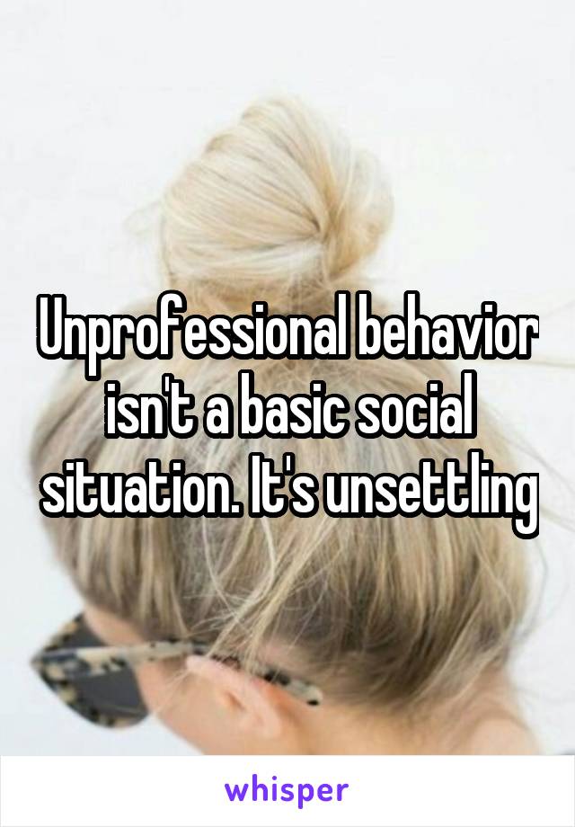 Unprofessional behavior isn't a basic social situation. It's unsettling