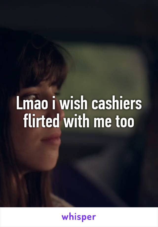 Lmao i wish cashiers flirted with me too