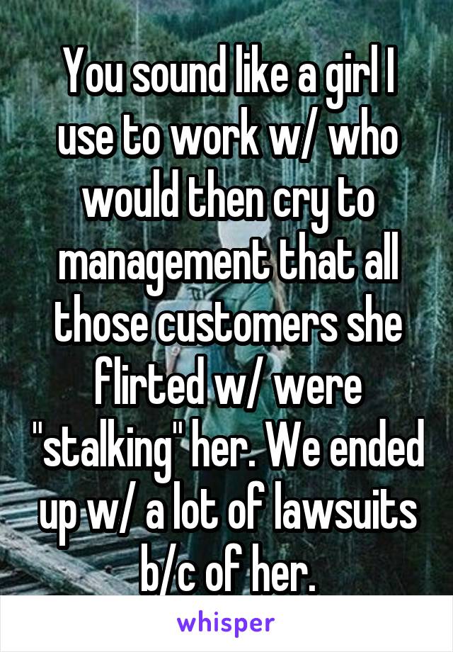 You sound like a girl I use to work w/ who would then cry to management that all those customers she flirted w/ were "stalking" her. We ended up w/ a lot of lawsuits b/c of her.