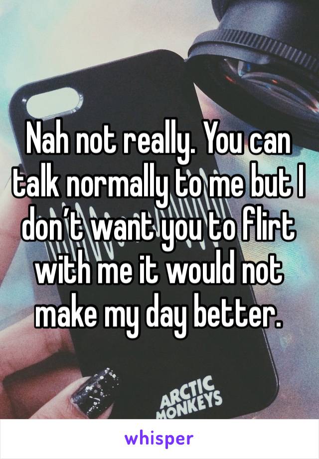 Nah not really. You can talk normally to me but I don’t want you to flirt with me it would not make my day better. 