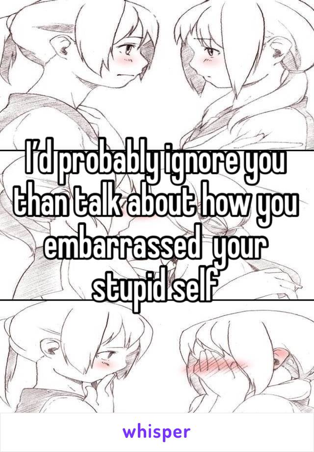 I’d probably ignore you than talk about how you embarrassed  your stupid self 