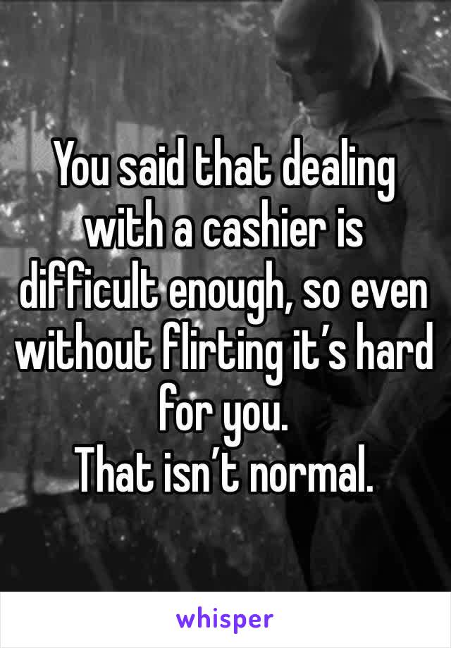 You said that dealing with a cashier is difficult enough, so even without flirting it’s hard for you.
That isn’t normal. 