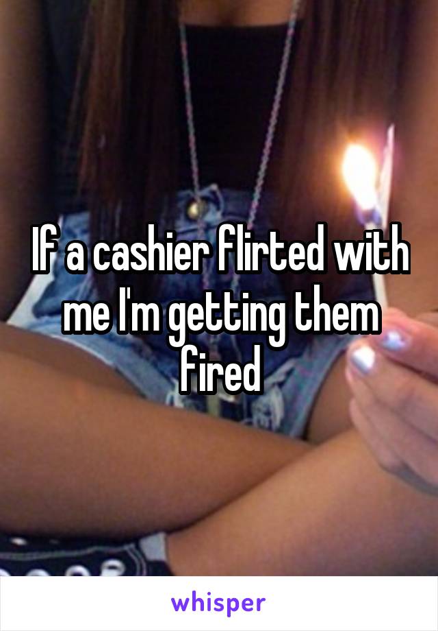 If a cashier flirted with me I'm getting them fired