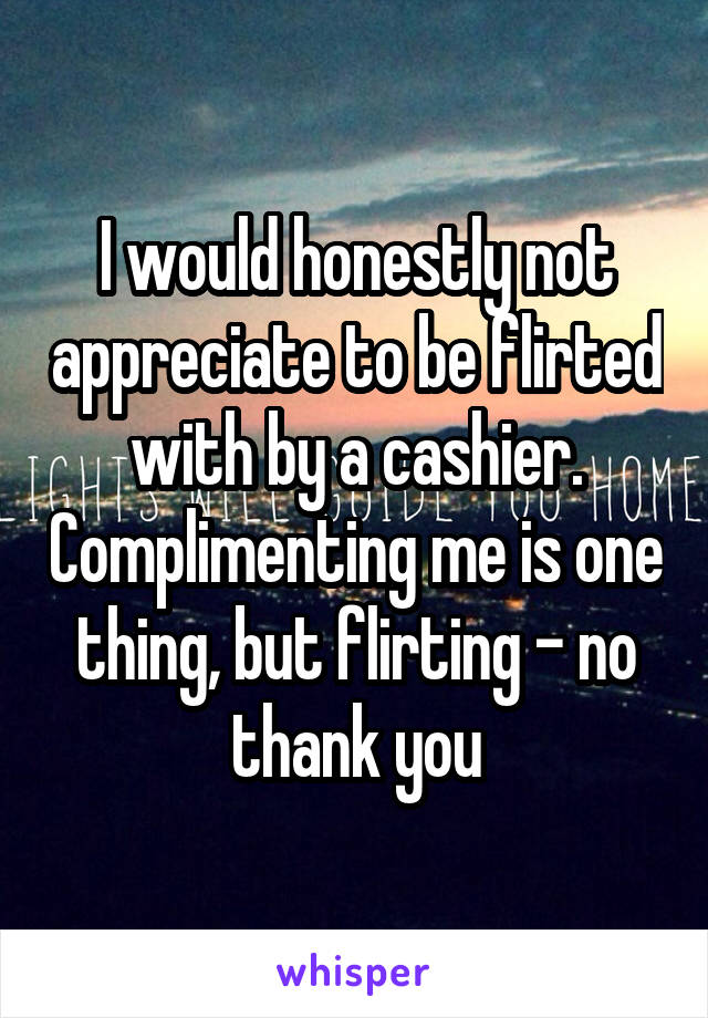 I would honestly not appreciate to be flirted with by a cashier. Complimenting me is one thing, but flirting - no thank you