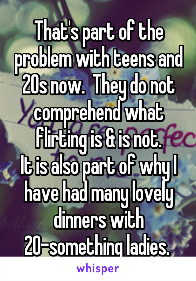 That's part of the problem with teens and 20s now.  They do not comprehend what flirting is & is not.
It is also part of why I have had many lovely dinners with 20-something ladies. 