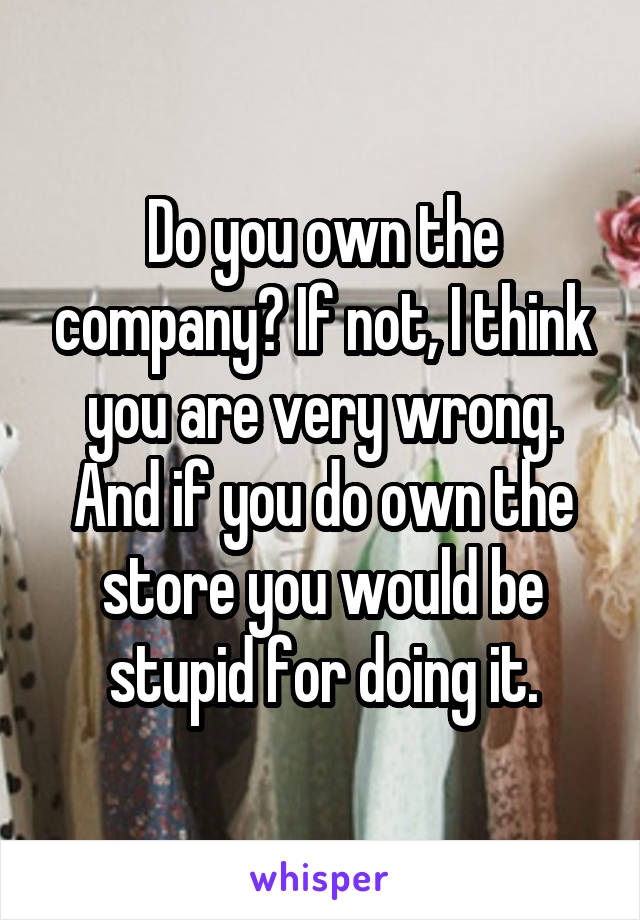 Do you own the company? If not, I think you are very wrong.
And if you do own the store you would be stupid for doing it.